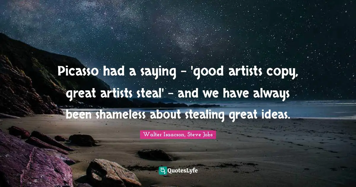 Picasso had a saying - 'good artists copy, great artists steal' - and we have always been shameless about stealing great ideas.