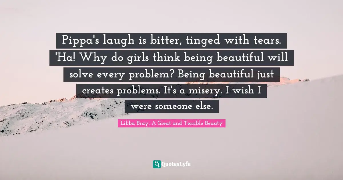 Pippa's laugh is bitter, tinged with tears. 'Ha! Why do girls think being beautiful will solve every problem? Being beautiful just creates problems. It's a misery. I wish I were someone else.