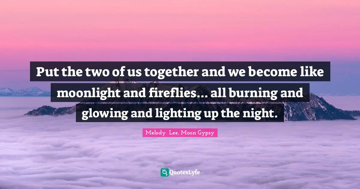 Put the two of us together and we become like moonlight and fireflies... all burning and glowing and lighting up the night.