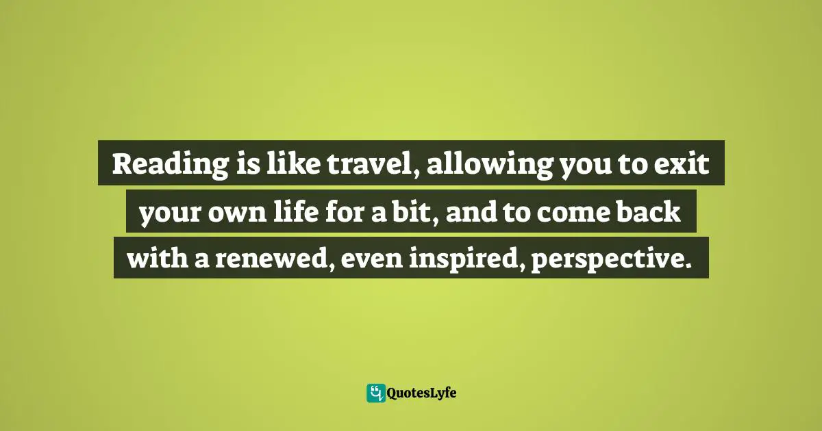 Reading is like travel, allowing you to exit your own life for a bit, and to come back with a renewed, even inspired, perspective.