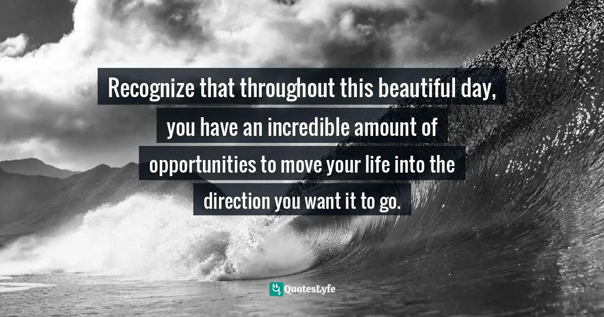 Recognize that throughout this beautiful day, you have an incredible amount of opportunities to move your life into the direction you want it to go.