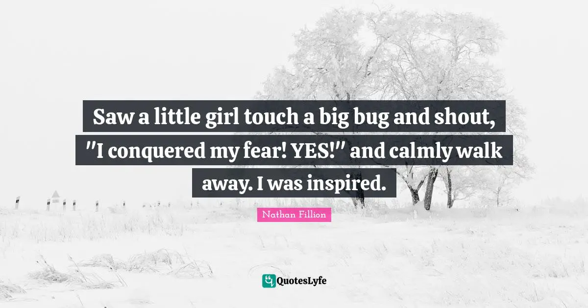 Saw a little girl touch a big bug and shout, "I conquered my fear! YES!" and calmly walk away. I was inspired.