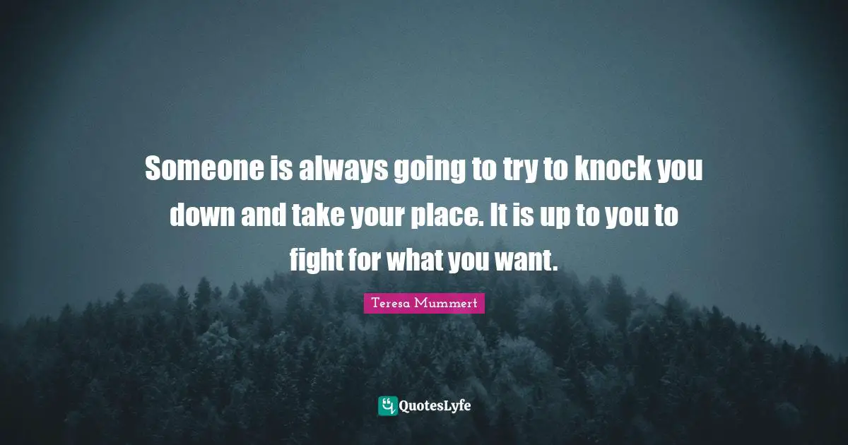 Someone is always going to try to knock you down and take your place. It is up to you to fight for what you want.