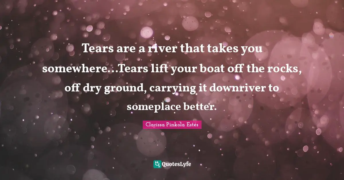 Tears are a river that takes you somewhere…Tears lift your boat off the rocks, off dry ground, carrying it downriver to someplace better.