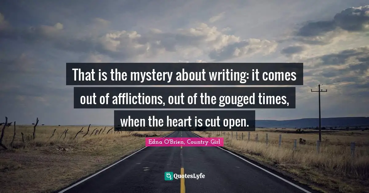 That is the mystery about writing: it comes out of afflictions, out of the gouged times, when the heart is cut open.