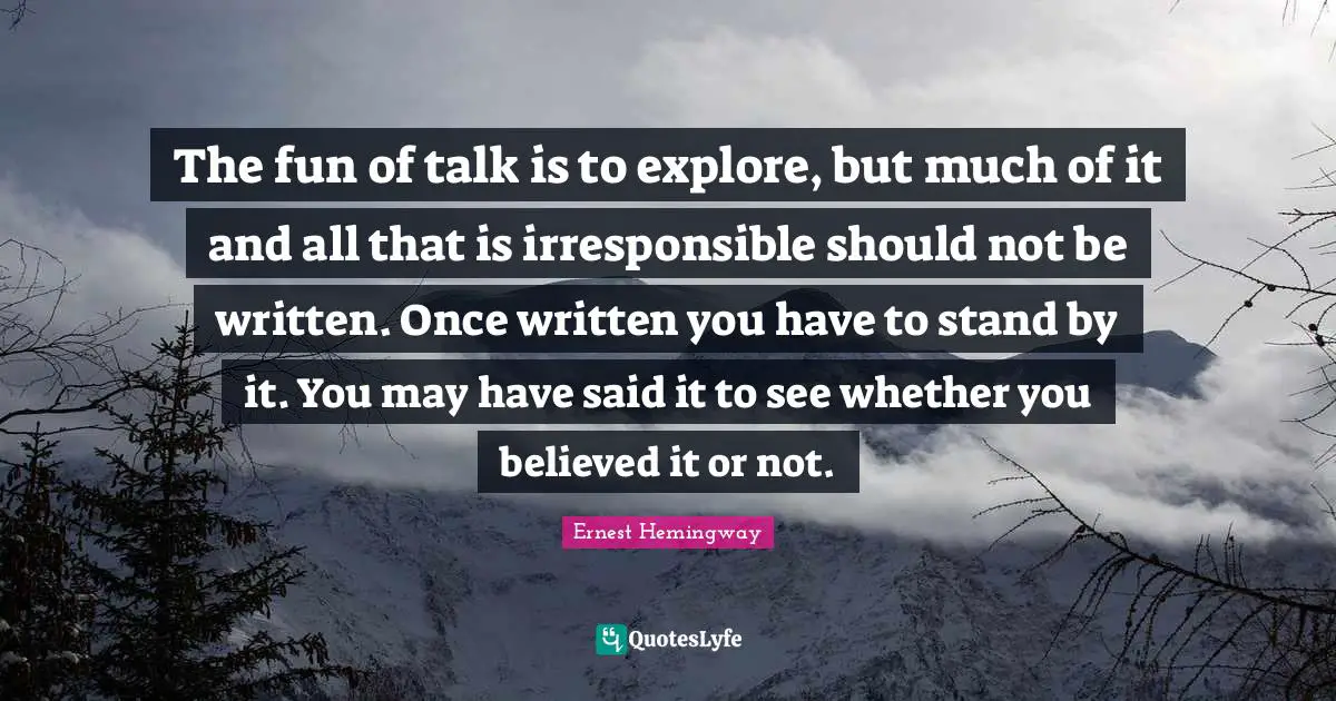 The fun of talk is to explore, but much of it and all that is irresponsible should not be written. Once written you have to stand by it. You may have said it to see whether you believed it or not.