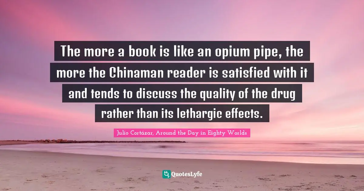 Julio Cortázar, Around The Day In Eighty Worlds Quotes: "The more a book is like an opium pipe, the more the Chinaman reader is satisfied with it and tends to discuss the quality of the drug rather than its lethargic effects."