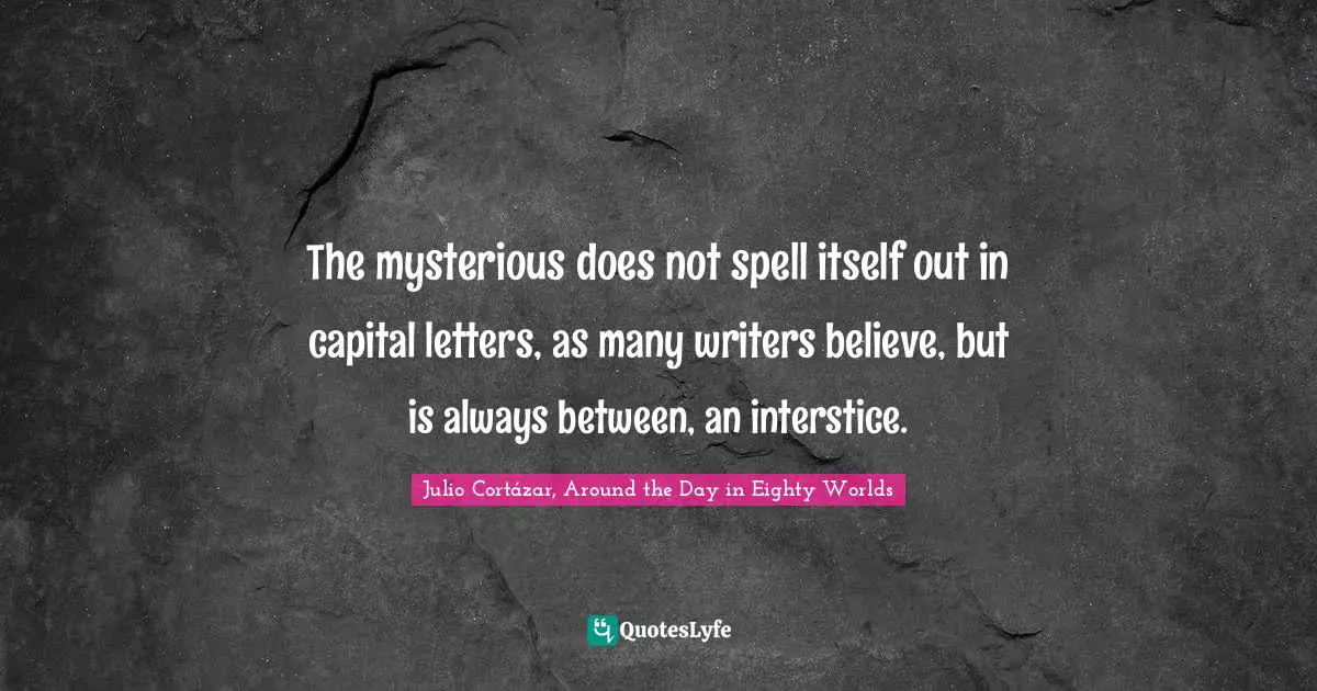 Julio Cortázar, Around The Day In Eighty Worlds Quotes: "The mysterious does not spell itself out in capital letters, as many writers believe, but is always between, an interstice."