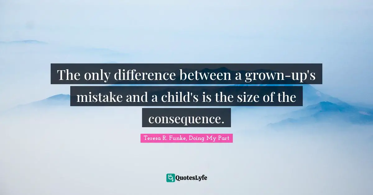 The only difference between a grown-up's mistake and a child's is the size of the consequence.