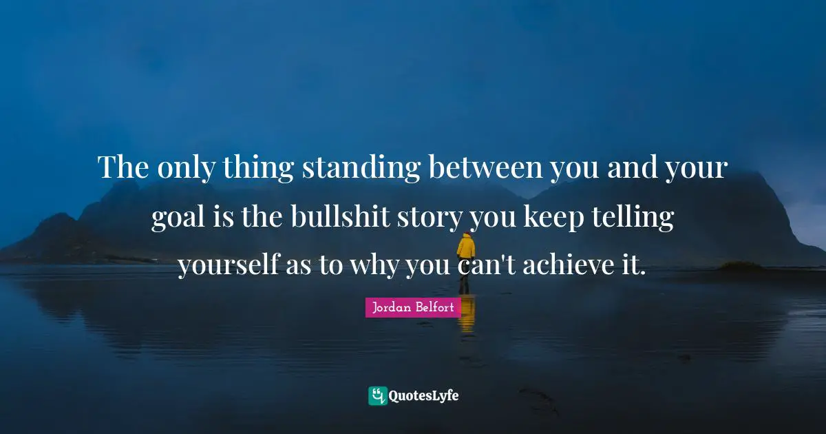 Jordan Belfort Quotes: "The only thing standing between you and your goal is the bullshit story you keep telling yourself as to why you can't achieve it."