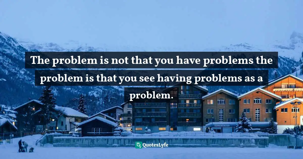 The problem is not that you have problems the problem is that you see having problems as a problem.