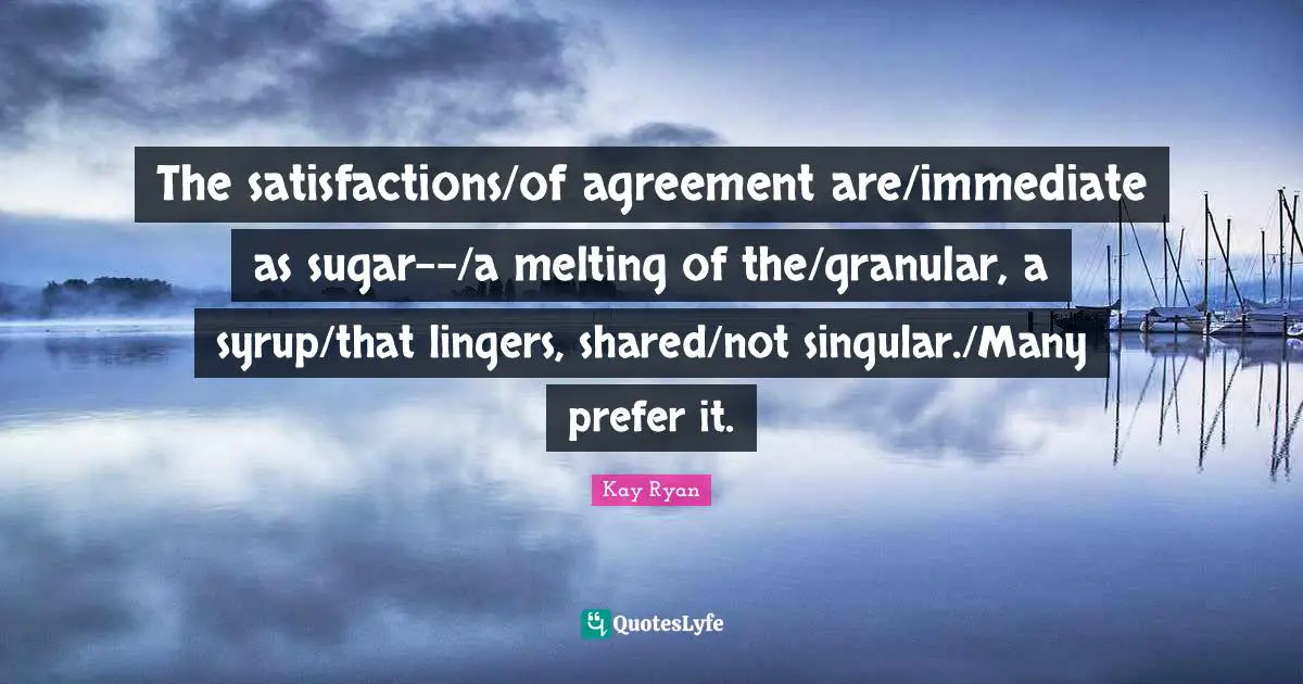 The satisfactions/of agreement are/immediate as sugar--/a melting of the/granular, a syrup/that lingers, shared/not singular./Many prefer it.