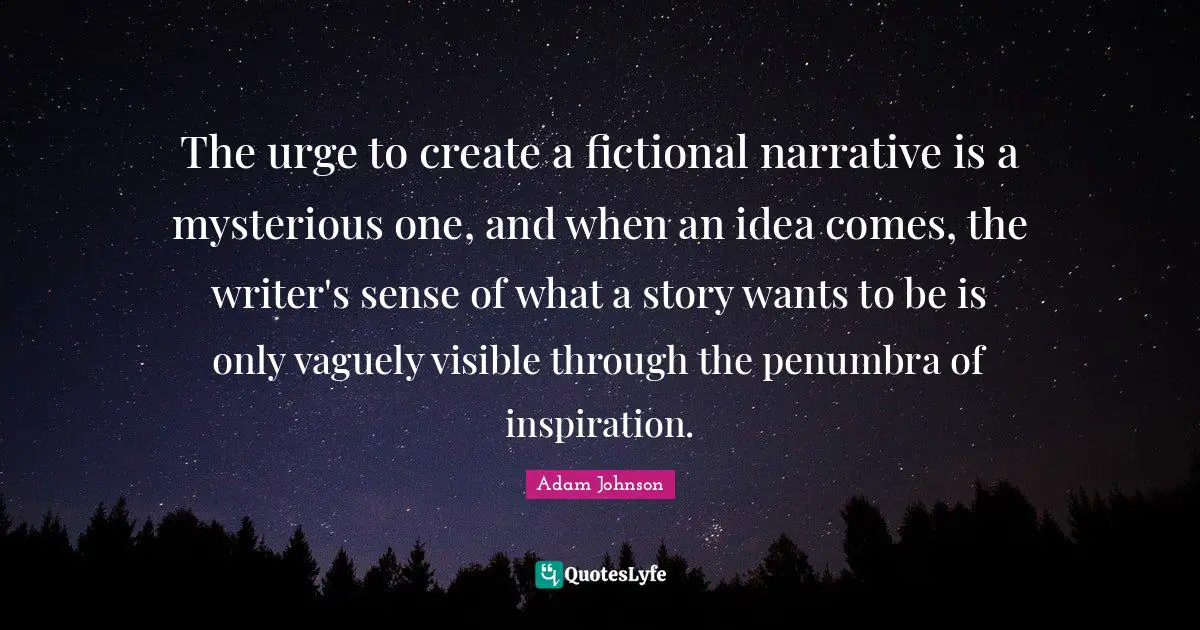 The urge to create a fictional narrative is a mysterious one, and when an idea comes, the writer's sense of what a story wants to be is only vaguely visible through the penumbra of inspiration.