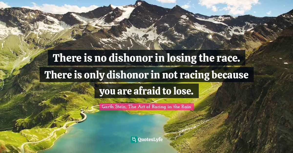 There is no dishonor in losing the race. There is only dishonor in not racing because you are afraid to lose.