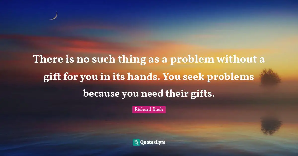 There is no such thing as a problem without a gift for you in its hands. You seek problems because you need their gifts.