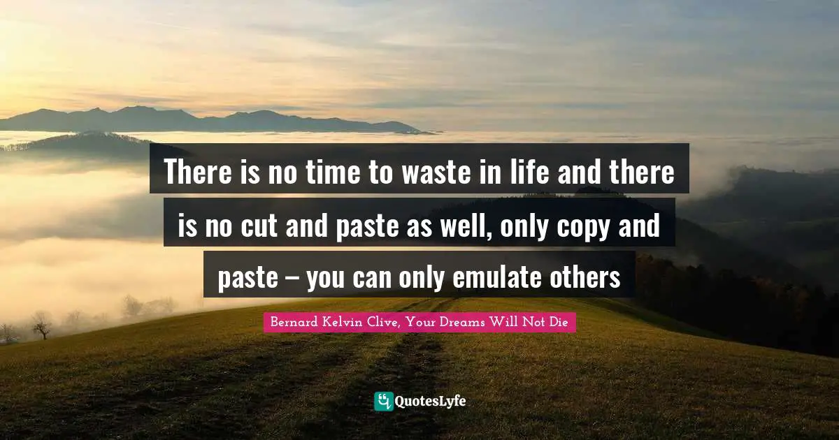 There is no time to waste in life and there is no cut and paste as well, only copy and paste – you can only emulate others