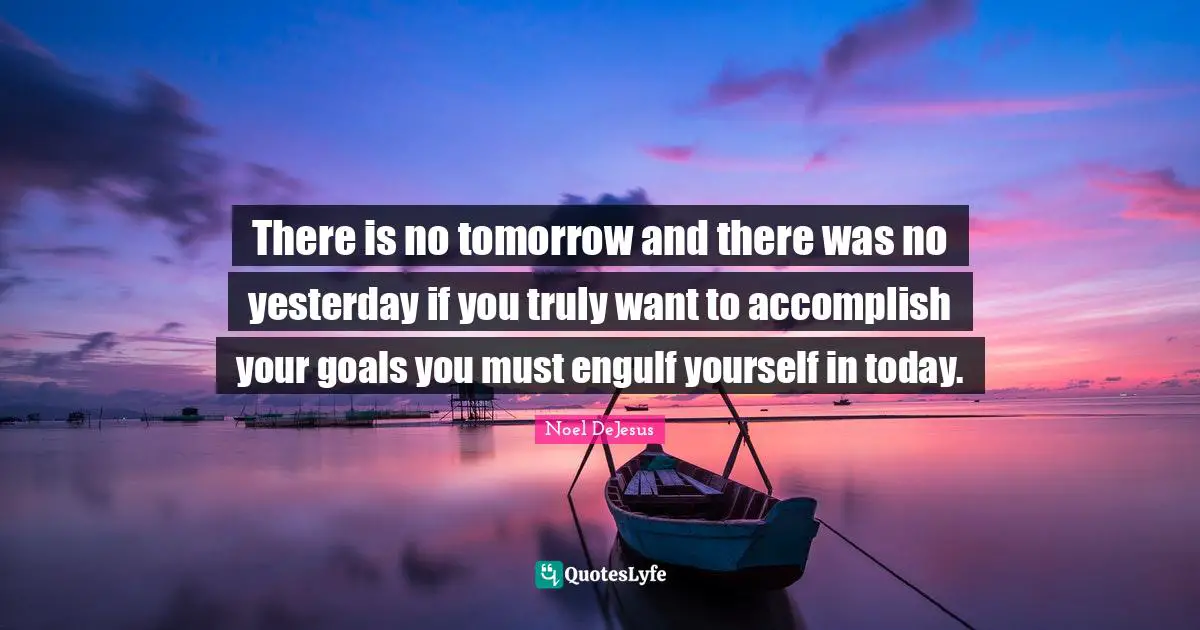 There is no tomorrow and there was no yesterday if you truly want to accomplish your goals you must engulf yourself in today.