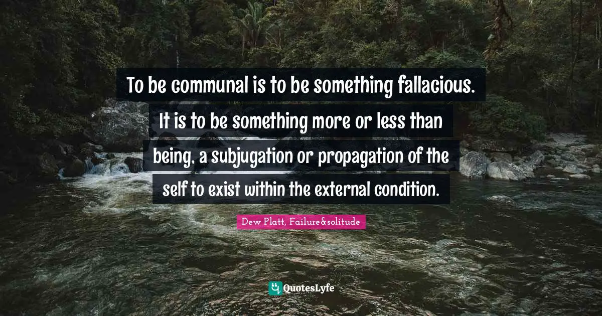 To be communal is to be something fallacious. It is to be something more or less than being, a subjugation or propagation of the self to exist within the external condition.