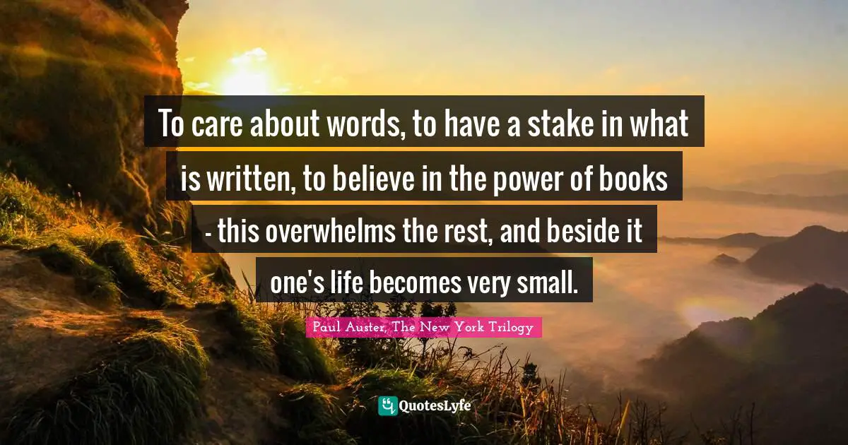 To care about words, to have a stake in what is written, to believe in the power of books - this overwhelms the rest, and beside it one's life becomes very small.