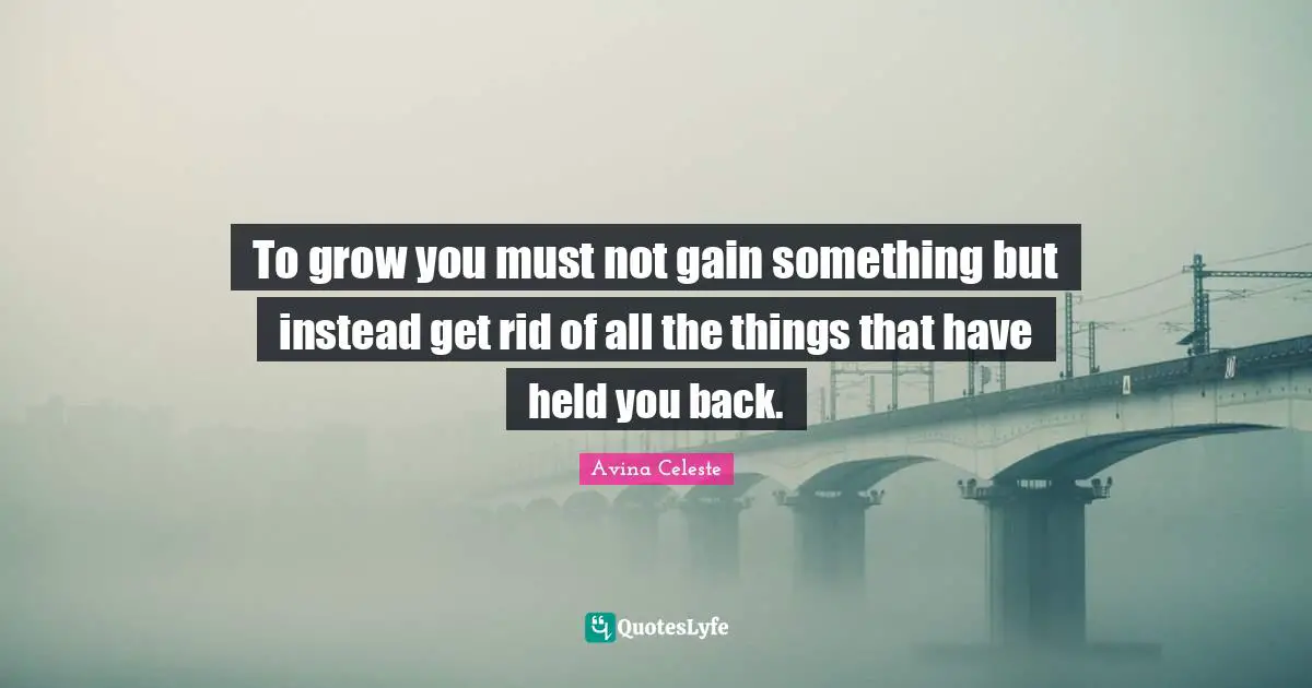 To grow you must not gain something but instead get rid of all the things that have held you back.