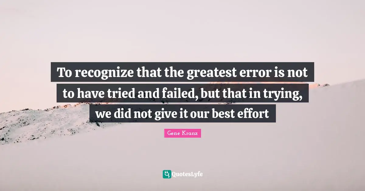 To recognize that the greatest error is not to have tried and failed, but that in trying, we did not give it our best effort