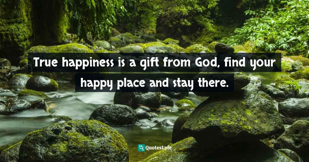 True happiness is a gift from God, find your happy place and stay there.
