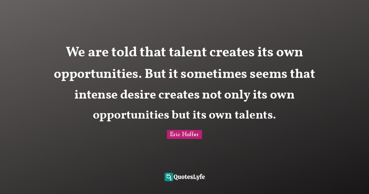 We are told that talent creates its own opportunities. But it sometimes seems that intense desire creates not only its own opportunities but its own talents.