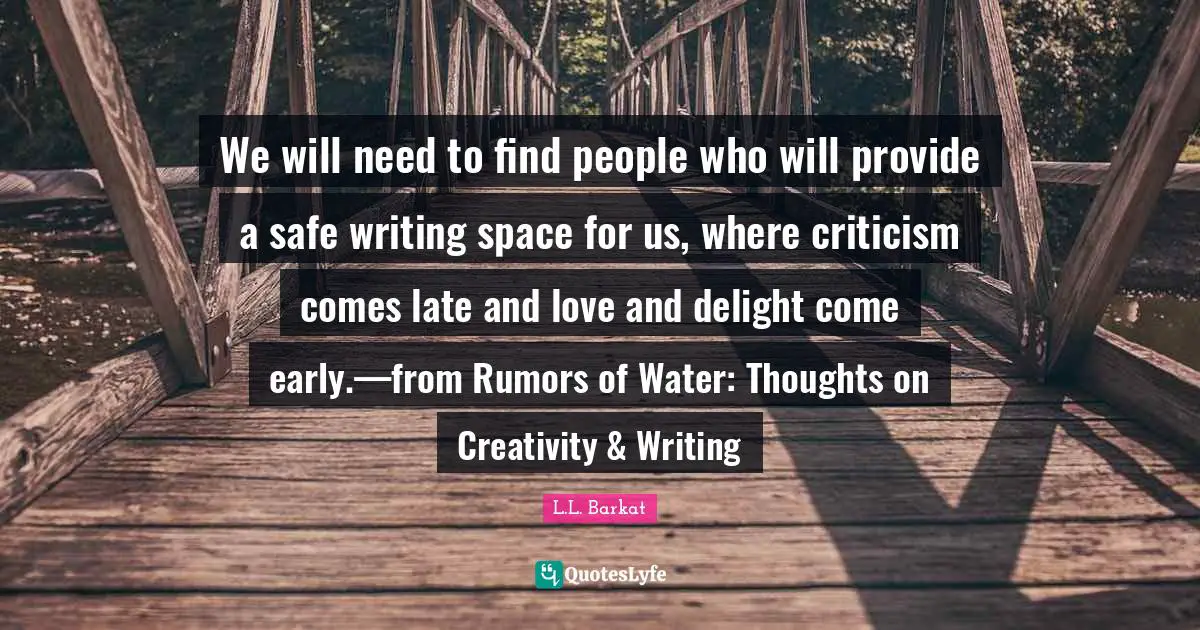 We will need to find people who will provide a safe writing space for us, where criticism comes late and love and delight come early.—from Rumors of Water: Thoughts on Creativity & Writing