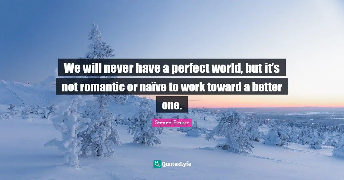 We will never have a perfect world, but it’s not romantic or naïve to work toward a better one.