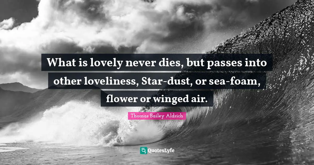 Thomas Bailey Aldrich Quotes: "What is lovely never dies, but passes into other loveliness, Star-dust, or sea-foam, flower or winged air."