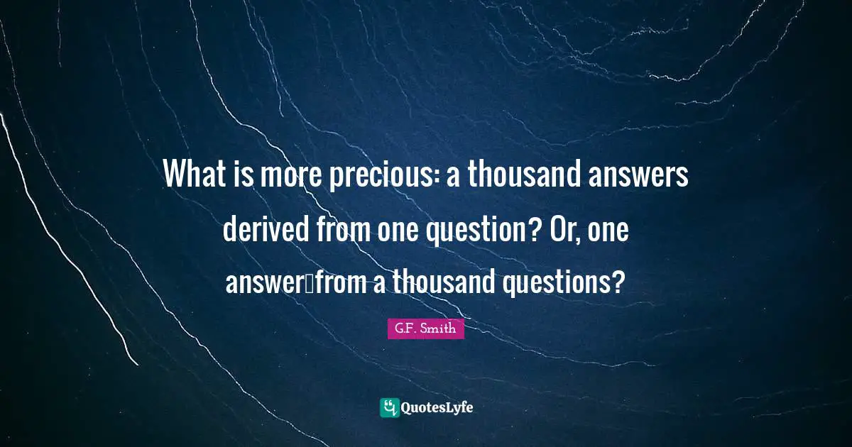 What is more precious: a thousand answers derived from one question? Or, one answer…from a thousand questions?