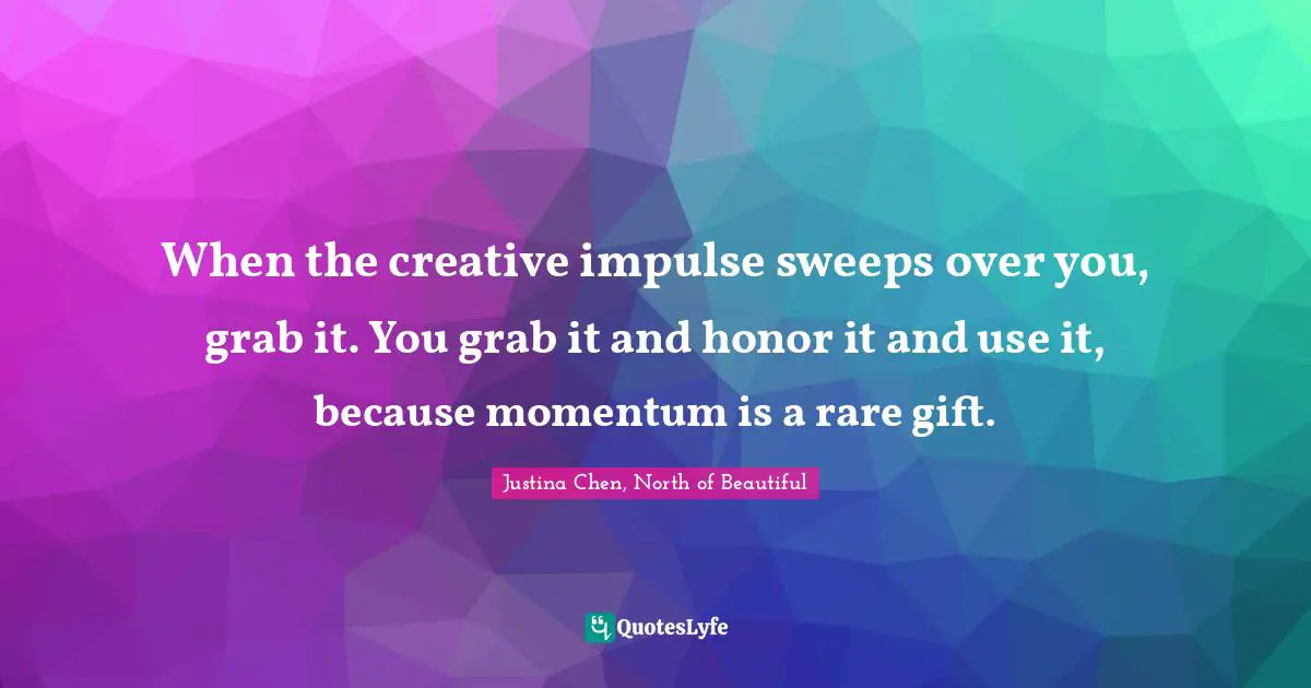 When the creative impulse sweeps over you, grab it. You grab it and honor it and use it, because momentum is a rare gift.