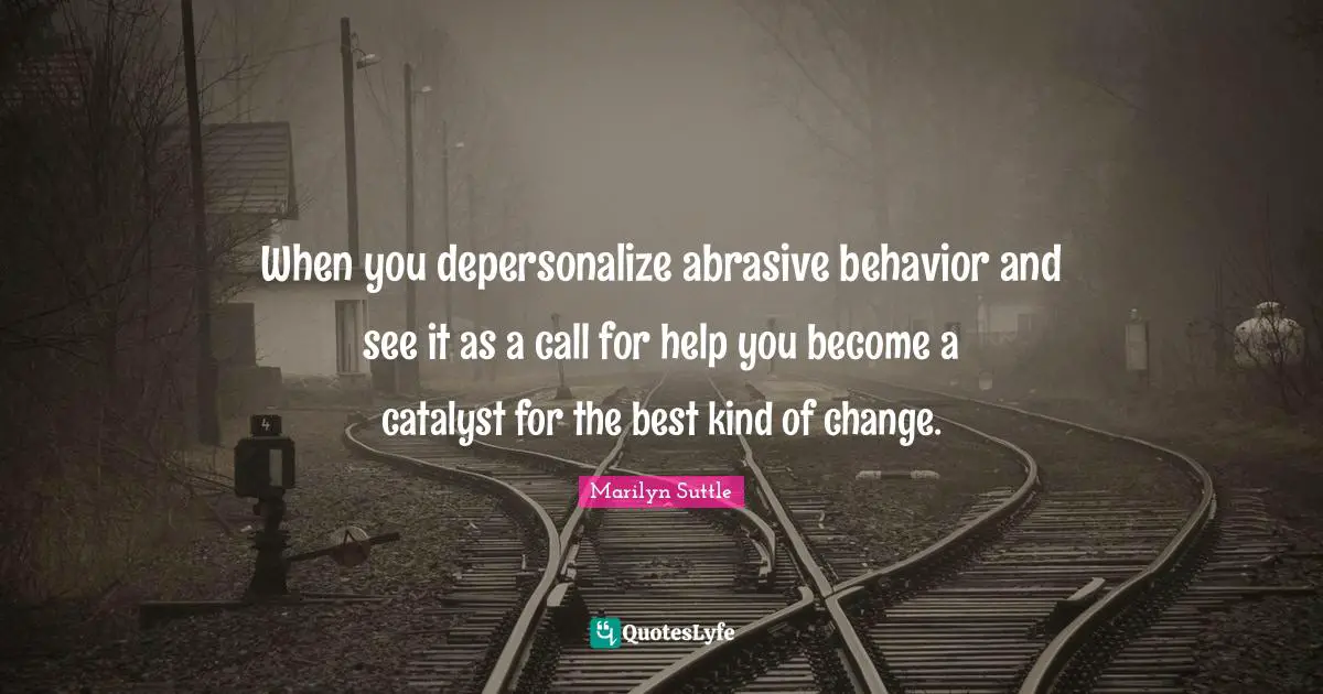 When you depersonalize abrasive behavior and see it as a call for help you become a catalyst for the best kind of change.