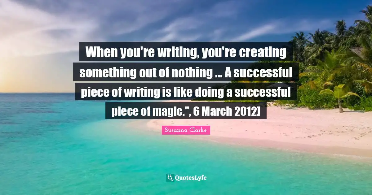 When you're writing, you're creating something out of nothing ... A successful piece of writing is like doing a successful piece of magic.", 6 March 2012]