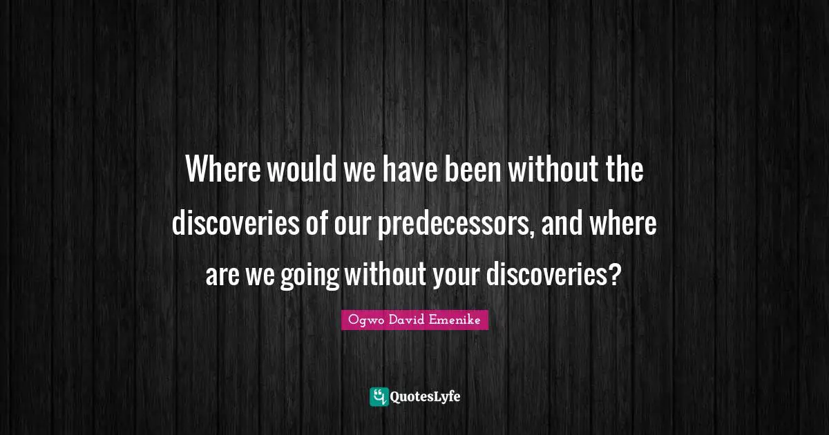 Where would we have been without the discoveries of our predecessors, and where are we going without your discoveries?