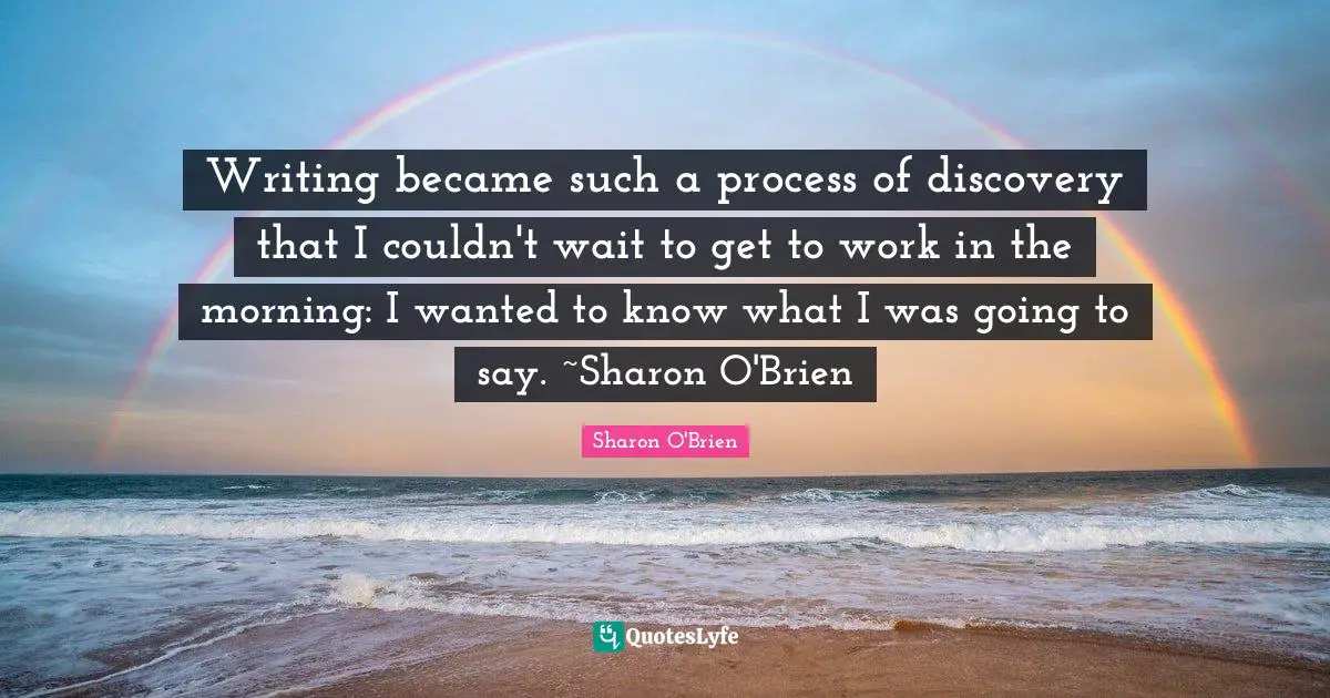 Writing became such a process of discovery that I couldn't wait to get to work in the morning: I wanted to know what I was going to say. ~Sharon O'Brien
