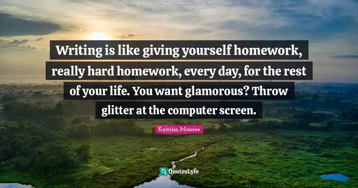 Writing is like giving yourself homework, really hard homework, every day, for the rest of your life. You want glamorous? Throw glitter at the computer screen.