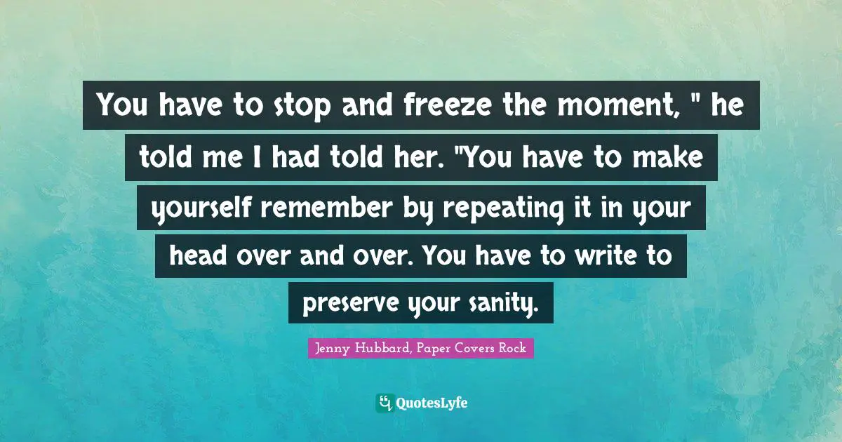 You have to stop and freeze the moment, " he told me I had told her. "You have to make yourself remember by repeating it in your head over and over. You have to write to preserve your sanity.