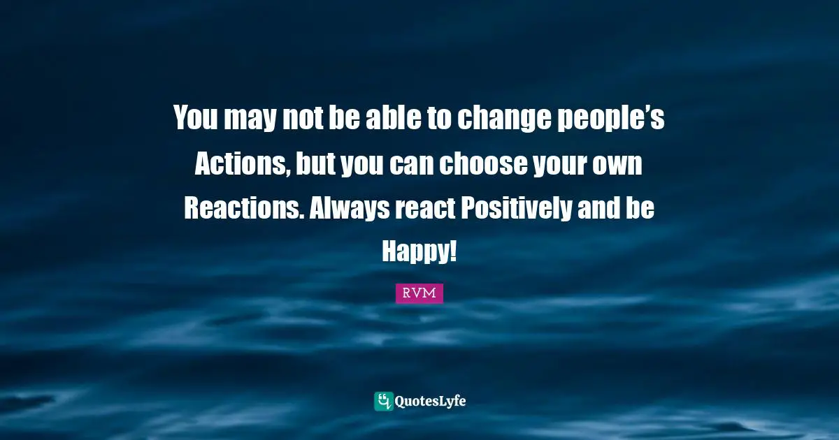 You may not be able to change people’s Actions, but you can choose your own Reactions. Always react Positively and be Happy!