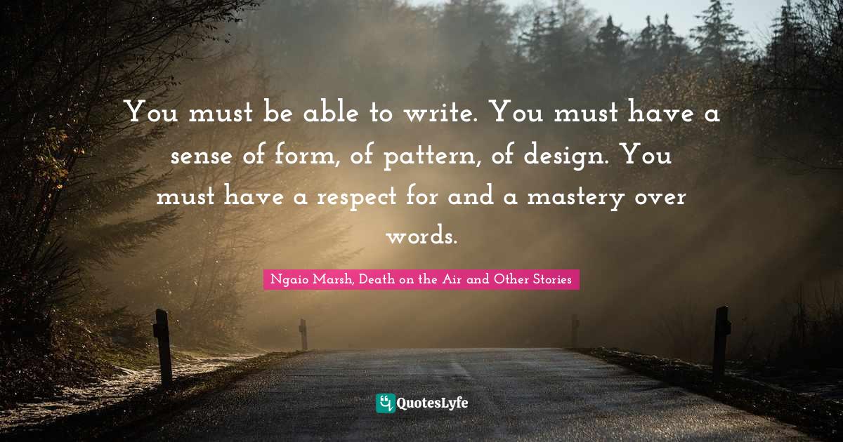 You must be able to write. You must have a sense of form, of pattern, of design. You must have a respect for and a mastery over words.