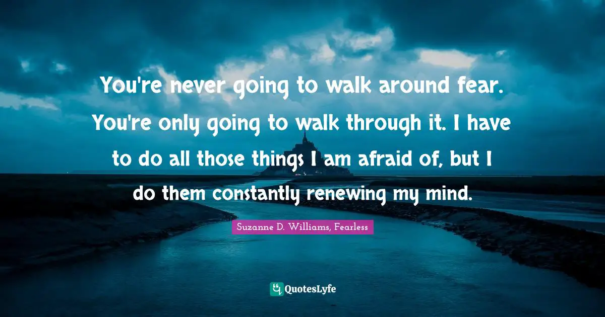You're never going to walk around fear. You're only going to walk through it. I have to do all those things I am afraid of, but I do them constantly renewing my mind.