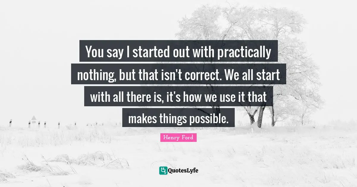 Henry Ford Quotes: "You say I started out with practically nothing, but that isn't correct. We all start with all there is, it's how we use it that makes things possible."