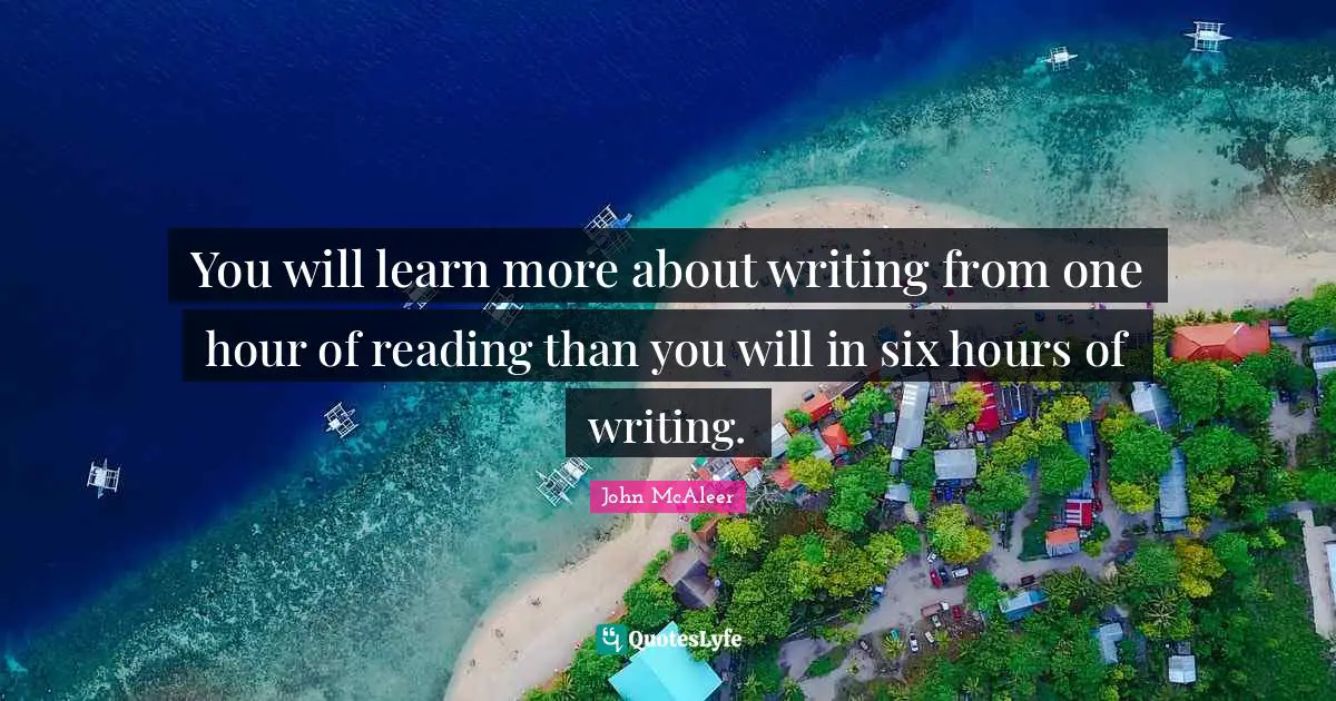 You will learn more about writing from one hour of reading than you will in six hours of writing.