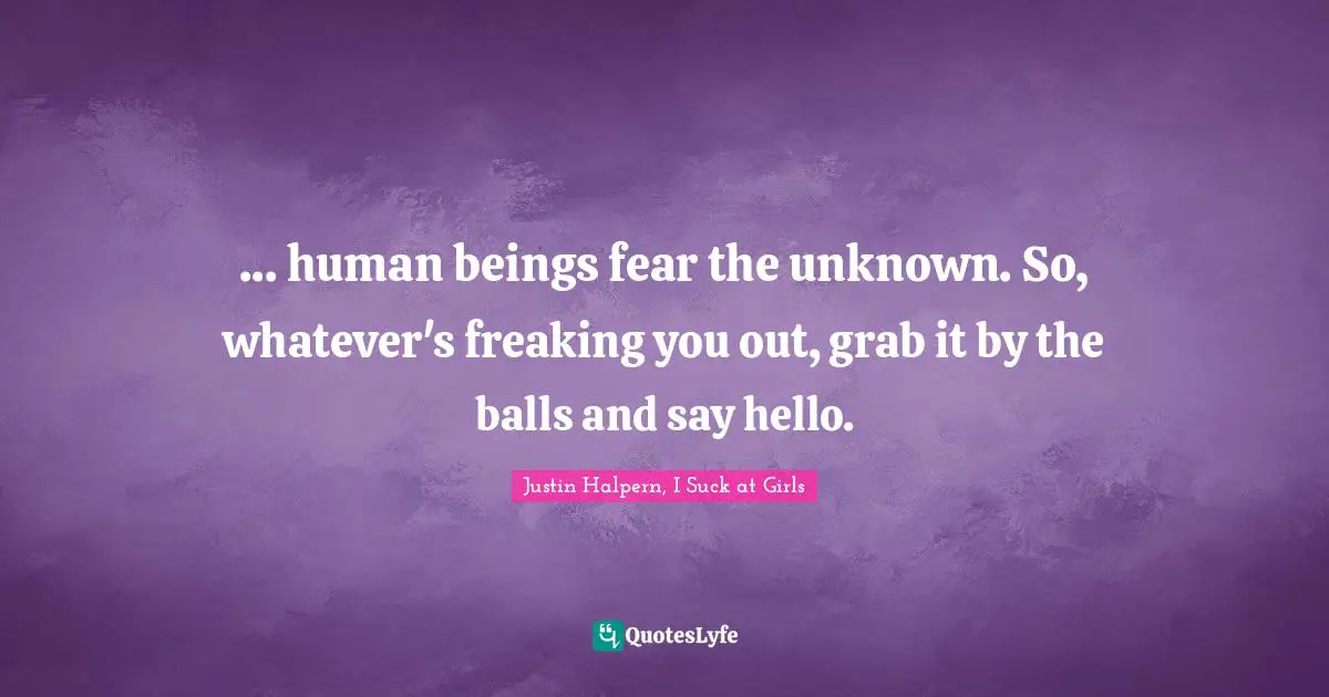 ... human beings fear the unknown. So, whatever's freaking you out, grab it by the balls and say hello.