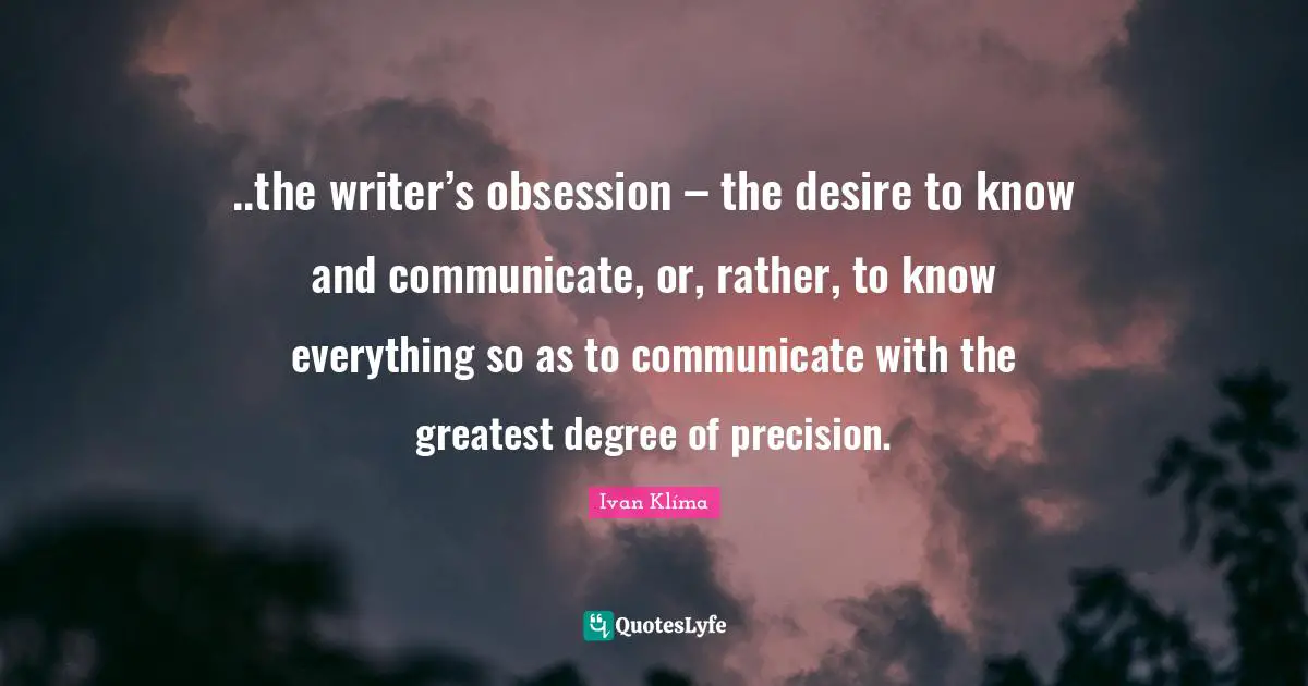..the writer’s obsession – the desire to know and communicate, or, rather, to know everything so as to communicate with the greatest degree of precision.