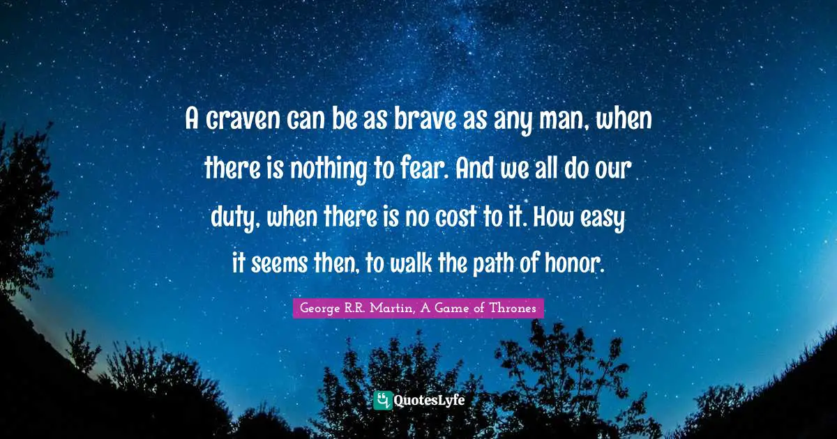 A craven can be as brave as any man, when there is nothing to fear. And we all do our duty, when there is no cost to it. How easy it seems then, to walk the path of honor.