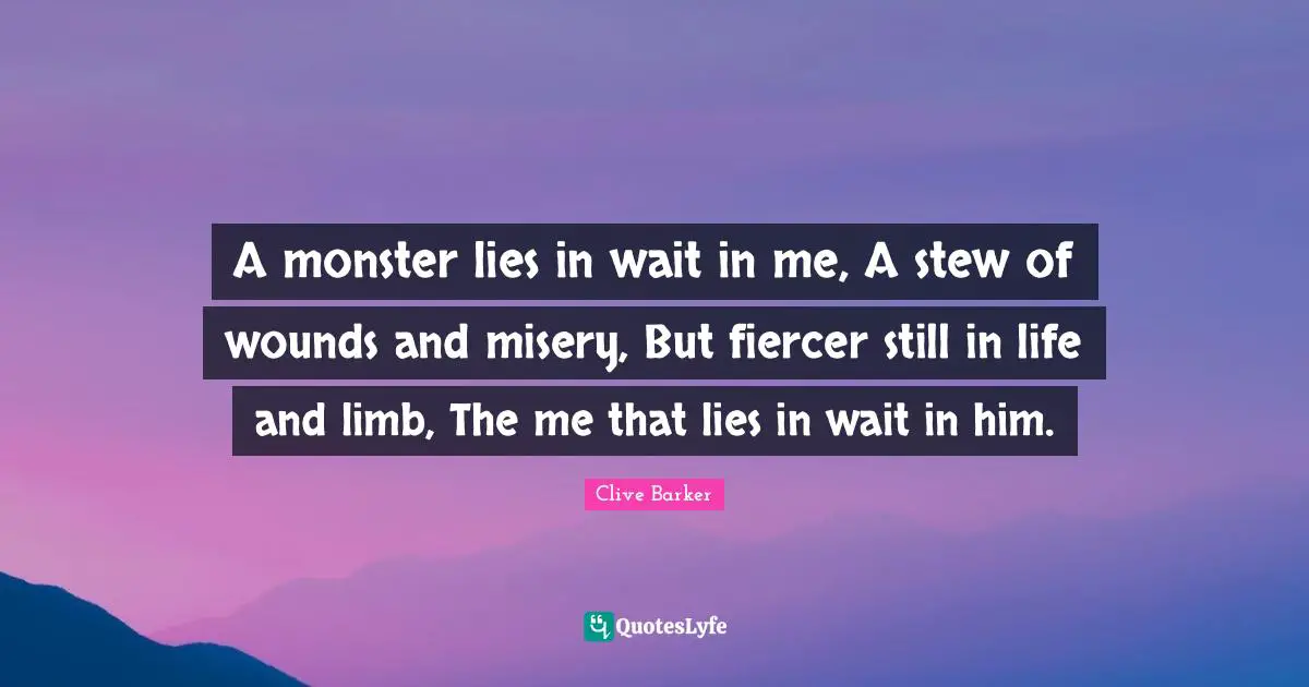 A monster lies in wait in me, A stew of wounds and misery, But fiercer still in life and limb, The me that lies in wait in him.