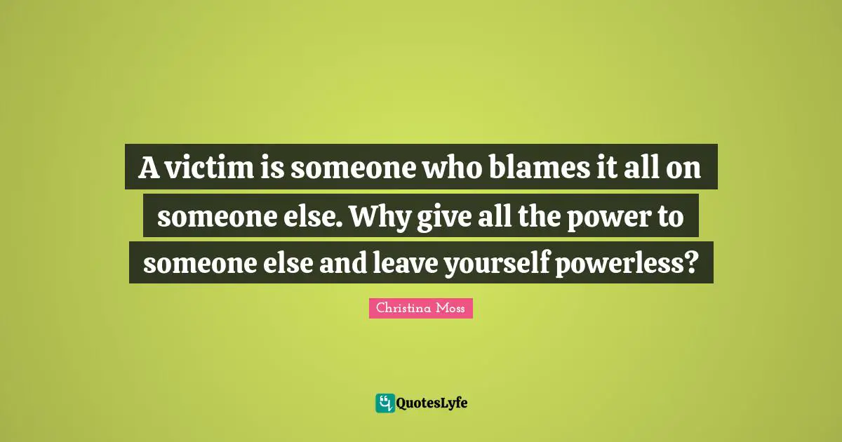 A victim is someone who blames it all on someone else. Why give all the power to someone else and leave yourself powerless?