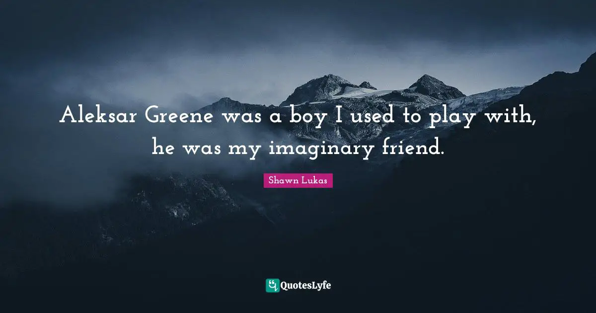 Aleksar Greene was a boy I used to play with, he was my imaginary friend.