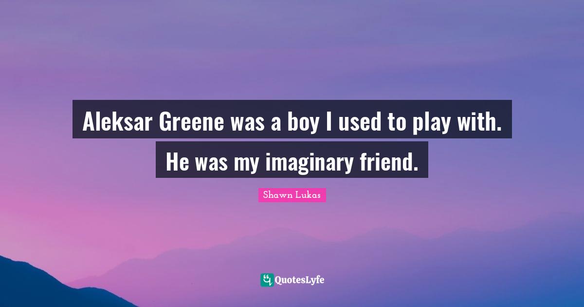 Aleksar Greene was a boy I used to play with. He was my imaginary friend.